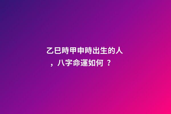 乙巳時甲申時出生的人，八字命運如何？